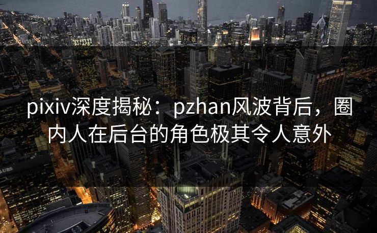 pixiv深度揭秘:pzhan风波背后,圈内人在后台的角色极其令人意外