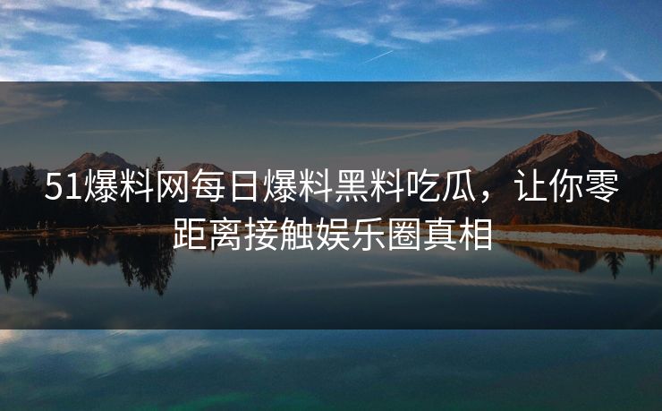51爆料网每日爆料黑料吃瓜,让你零距离接触娱乐圈真相