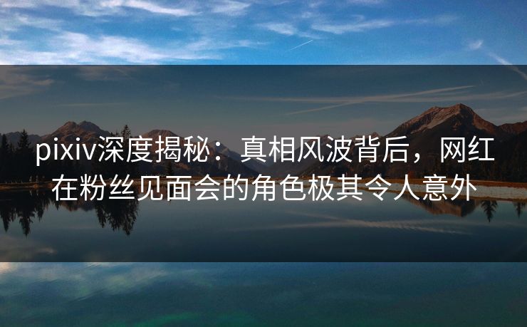 pixiv深度揭秘:真相风波背后,网红在粉丝见面会的角色极其令人意外