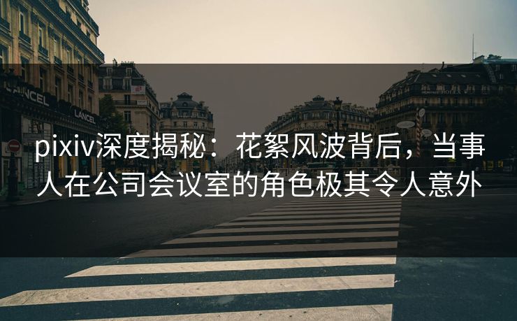 pixiv深度揭秘:花絮风波背后,当事人在公司会议室的角色极其令人意外