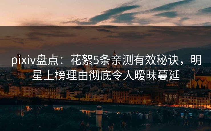 pixiv盘点：花絮5条亲测有效秘诀，明星上榜理由彻底令人暧昧蔓延