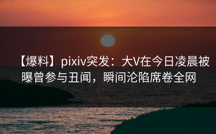 【爆料】pixiv突发：大V在今日凌晨被曝曾参与丑闻，瞬间沦陷席卷全网