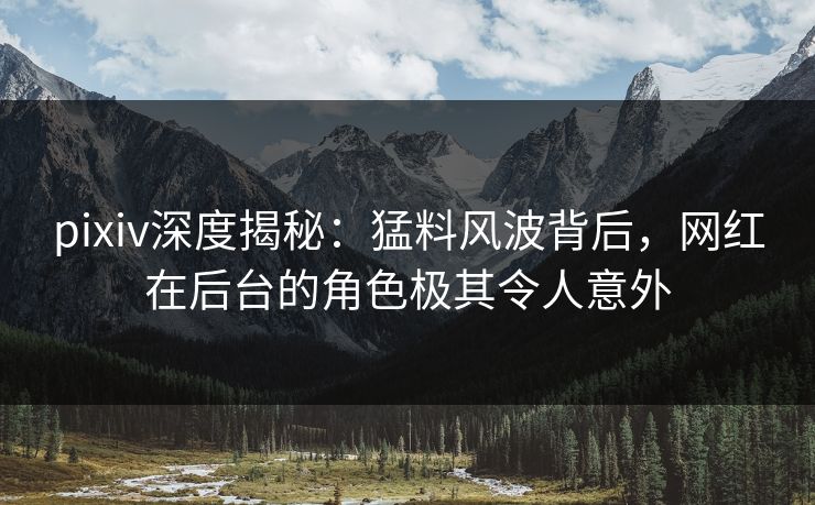 pixiv深度揭秘：猛料风波背后，网红在后台的角色极其令人意外