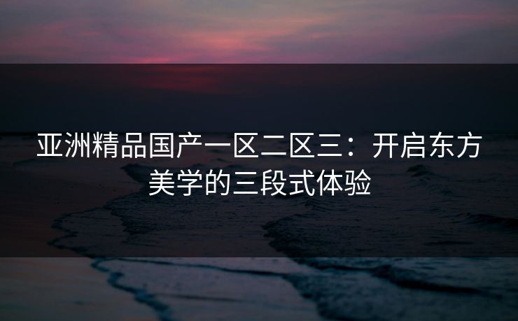 亚洲精品国产一区二区三：开启东方美学的三段式体验