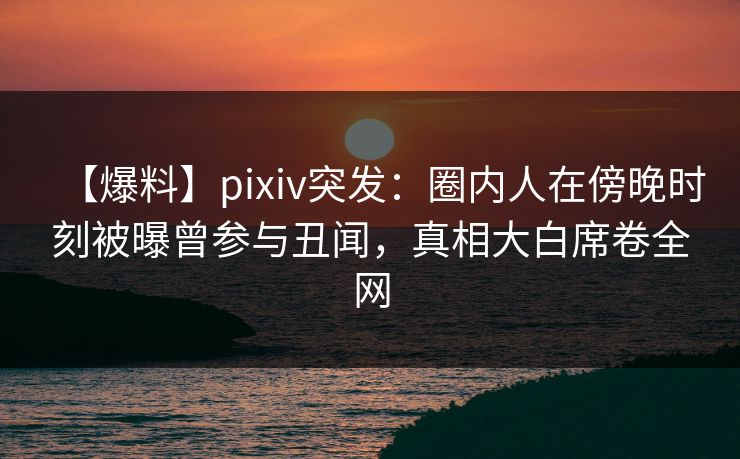 【爆料】pixiv突发：圈内人在傍晚时刻被曝曾参与丑闻，真相大白席卷全网