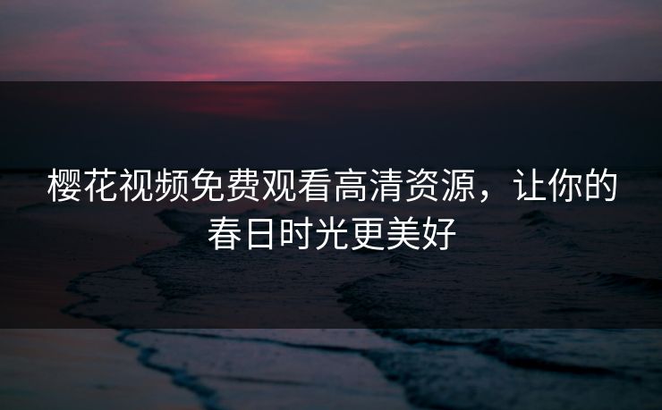 樱花视频免费观看高清资源，让你的春日时光更美好