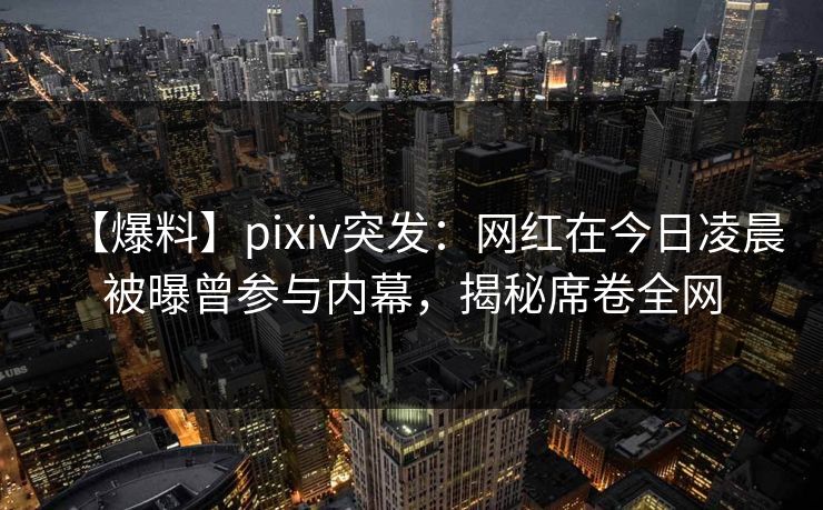 【爆料】pixiv突发：网红在今日凌晨被曝曾参与内幕，揭秘席卷全网