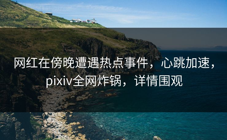 网红在傍晚遭遇热点事件，心跳加速，pixiv全网炸锅，详情围观