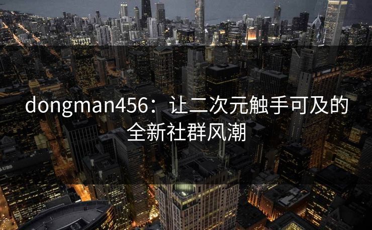 dongman456：让二次元触手可及的全新社群风潮