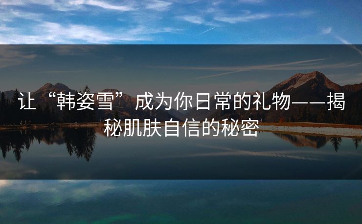 让“韩姿雪”成为你日常的礼物——揭秘肌肤自信的秘密 让“韩姿雪”成为你日常的礼物——揭秘肌肤自信的秘密