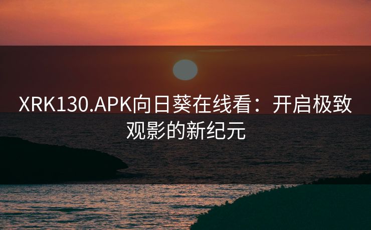 XRK130.APK向日葵在线看：开启极致观影的新纪元