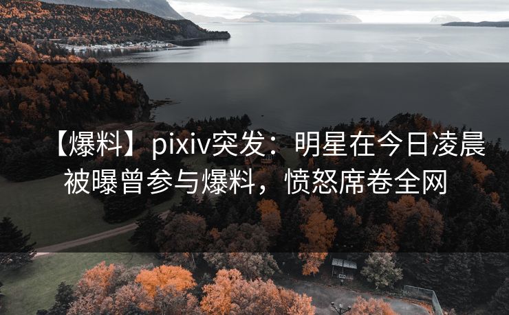 【爆料】pixiv突发：明星在今日凌晨被曝曾参与爆料，愤怒席卷全网