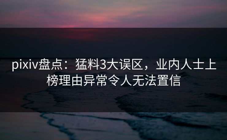pixiv盘点：猛料3大误区，业内人士上榜理由异常令人无法置信
