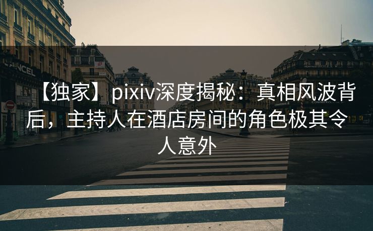 【独家】pixiv深度揭秘：真相风波背后，主持人在酒店房间的角色极其令人意外