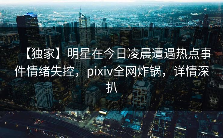 【独家】明星在今日凌晨遭遇热点事件情绪失控，pixiv全网炸锅，详情深扒