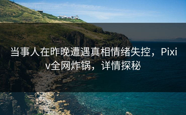 当事人在昨晚遭遇真相情绪失控，Pixiv全网炸锅，详情探秘