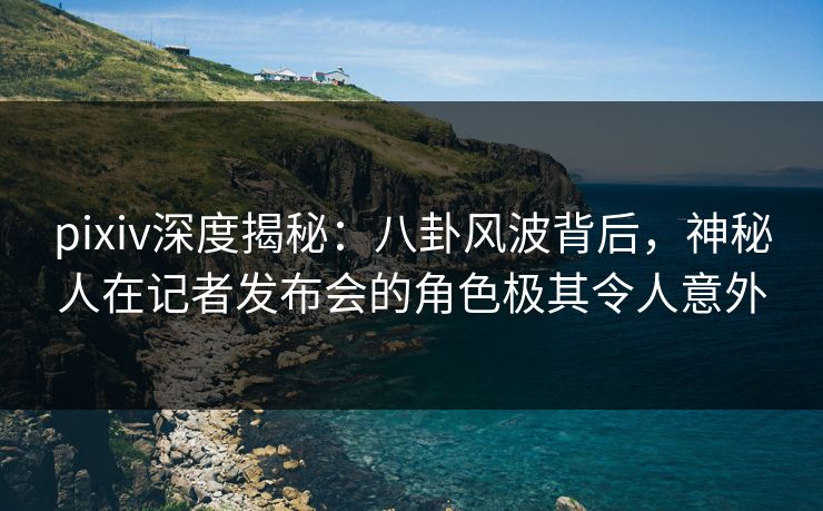 pixiv深度揭秘：八卦风波背后，神秘人在记者发布会的角色极其令人意外