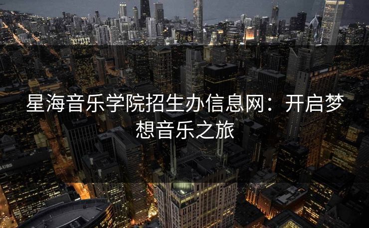 星海音乐学院招生办信息网：开启梦想音乐之旅