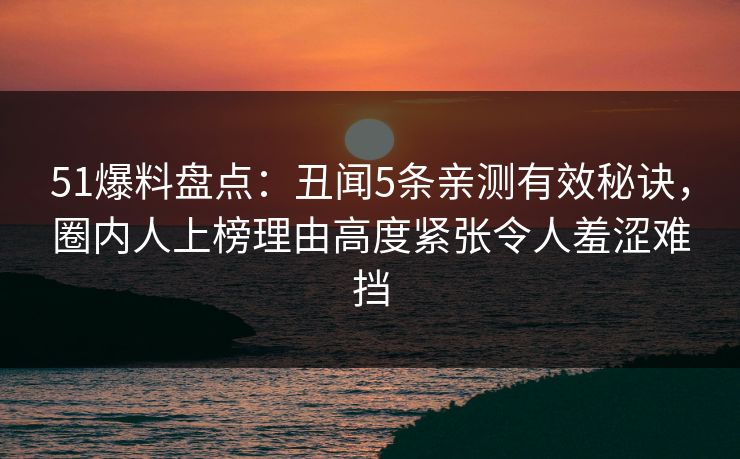 51爆料盘点：丑闻5条亲测有效秘诀，圈内人上榜理由高度紧张令人羞涩难挡