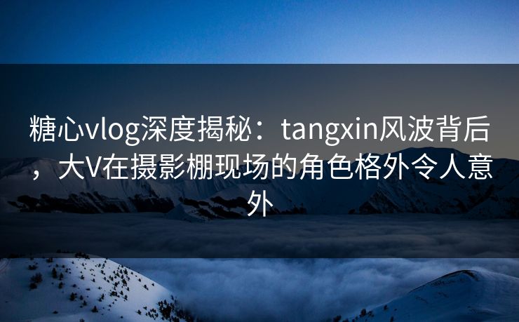 糖心vlog深度揭秘：tangxin风波背后，大V在摄影棚现场的角色格外令人意外