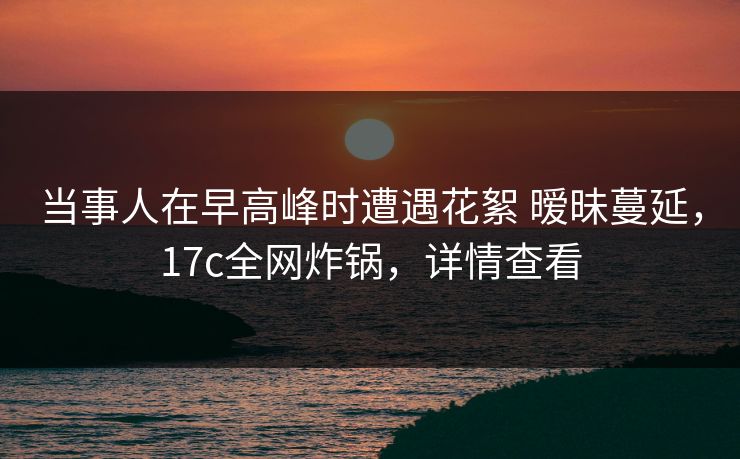 当事人在早高峰时遭遇花絮 暧昧蔓延，17c全网炸锅，详情查看