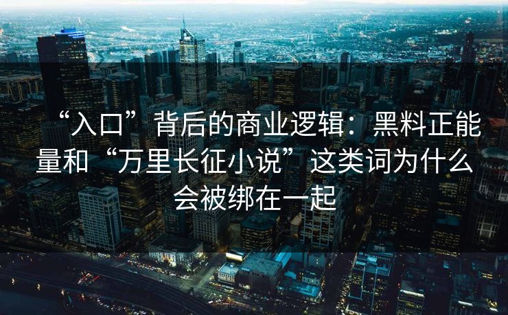 “入口”背后的商业逻辑:黑料正能量和“万里长征小说”这类词为什么会被绑在一起