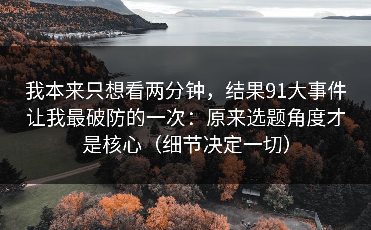 我本来只想看两分钟，结果91大事件让我最破防的一次：原来选题角度才是核心（细节决定一切）