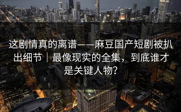 这剧情真的离谱——麻豆国产短剧被扒出细节｜最像现实的全集，到底谁才是关键人物？