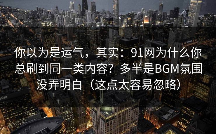 你以为是运气，其实：91网为什么你总刷到同一类内容？多半是BGM氛围没弄明白（这点太容易忽略）