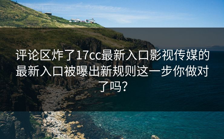 评论区炸了17cc最新入口影视传媒的最新入口被曝出新规则这一步你做对了吗？