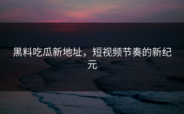 黑料吃瓜新地址，短视频节奏的新纪元