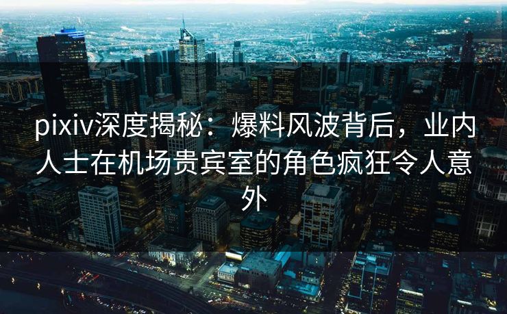 pixiv深度揭秘：爆料风波背后，业内人士在机场贵宾室的角色疯狂令人意外