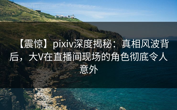【震惊】pixiv深度揭秘：真相风波背后，大V在直播间现场的角色彻底令人意外