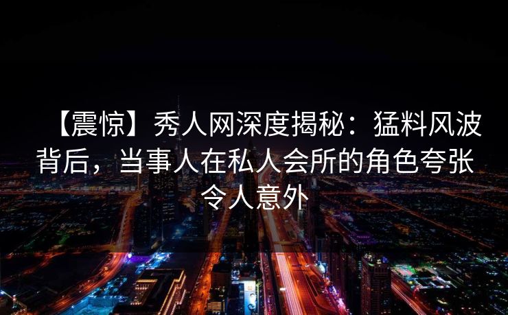 【震惊】秀人网深度揭秘：猛料风波背后，当事人在私人会所的角色夸张令人意外