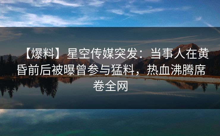 【爆料】星空传媒突发:当事人在黄昏前后被曝曾参与猛料,热血沸腾席卷全网 【爆料】星空传媒突发:当事人在黄昏前后被曝曾参与猛料,热血沸腾席卷全网